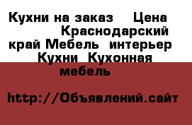 Кухни на заказ  › Цена ­ 11 700 - Краснодарский край Мебель, интерьер » Кухни. Кухонная мебель   